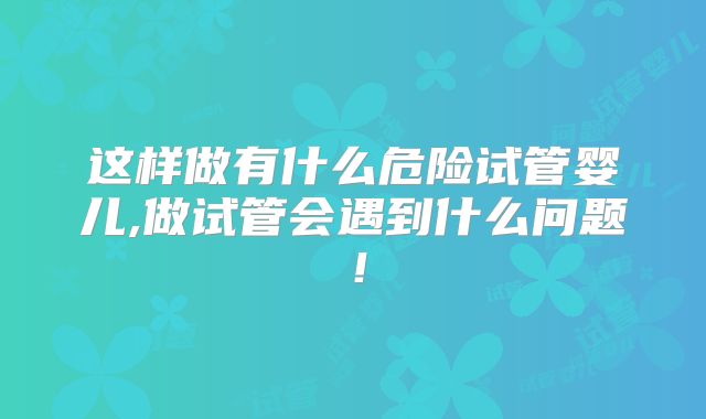 这样做有什么危险试管婴儿,做试管会遇到什么问题!