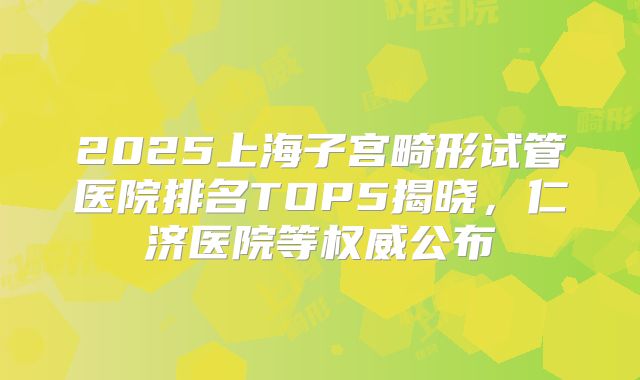 2025上海子宫畸形试管医院排名TOP5揭晓,仁济医院等权威公布