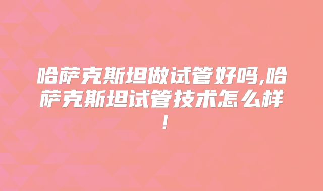 哈萨克斯坦做试管好吗,哈萨克斯坦试管技术怎么样！