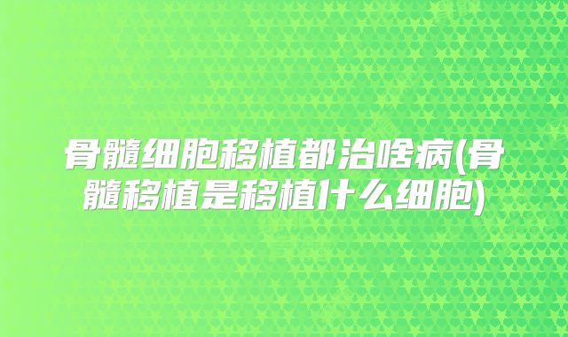 骨髓细胞移植都治啥病(骨髓移植是移植什么细胞)