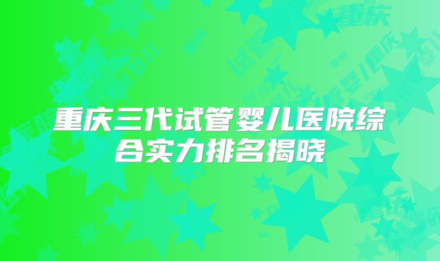 重庆三代试管婴儿医院综合实力排名揭晓