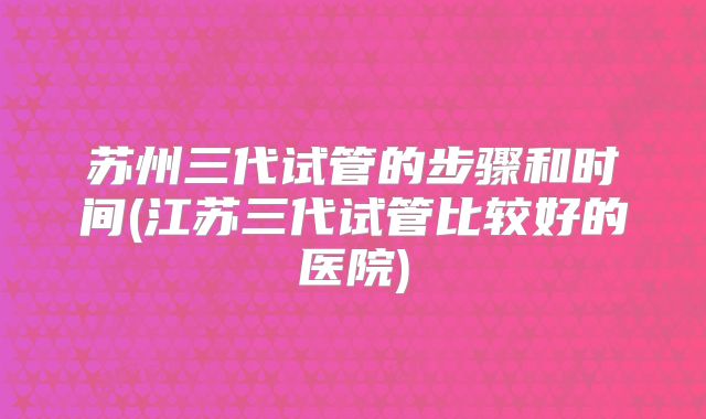 苏州三代试管的步骤和时间(江苏三代试管比较好的医院)