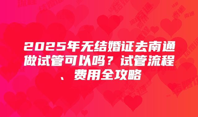 2025年无结婚证去南通做试管可以吗？试管流程、费用全攻略