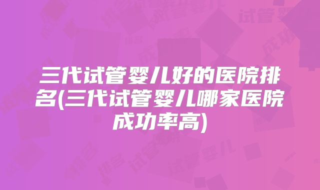 三代试管婴儿好的医院排名(三代试管婴儿哪家医院成功率高)