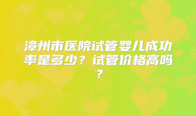 漳州市医院试管婴儿成功率是多少？试管价格高吗？