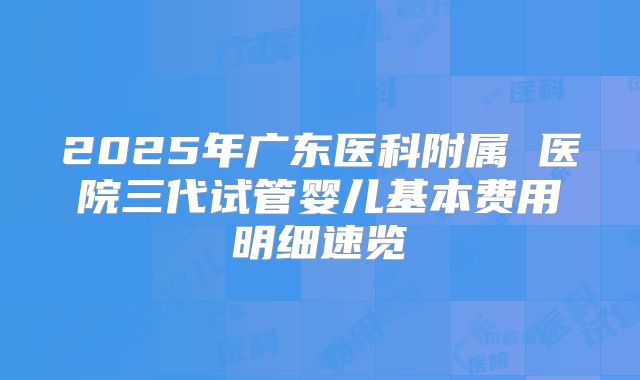 2025年广东医科附属 医院三代试管婴儿基本费用明细速览