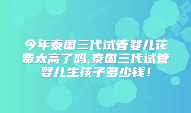今年泰国三代试管婴儿花费太高了吗,泰国三代试管婴儿生孩子多少钱！