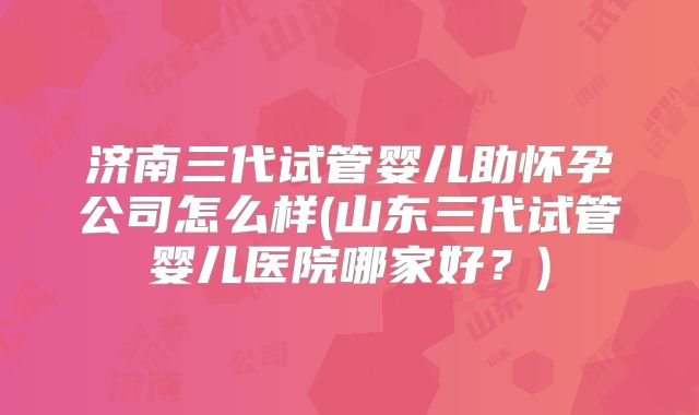 济南三代试管婴儿助怀孕公司怎么样(山东三代试管婴儿医院哪家好？)