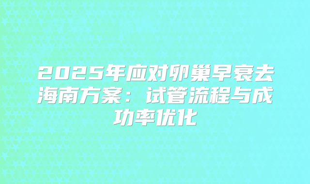 2025年应对卵巢早衰去海南方案:试管流程与成功率优化