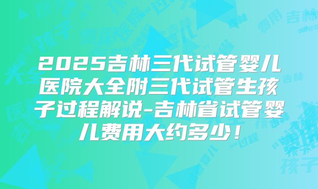 2025吉林三代试管婴儿医院大全附三代试管生孩子过程解说-吉林省试管婴儿费用大约多少！