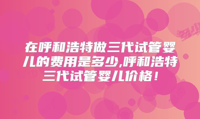 在呼和浩特做三代试管婴儿的费用是多少,呼和浩特三代试管婴儿价格！