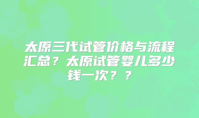太原三代试管价格与流程汇总？太原试管婴儿多少钱一次？？