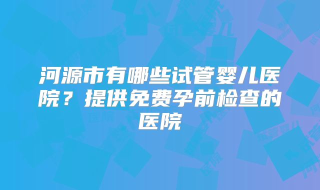 河源市有哪些试管婴儿医院？提供免费孕前检查的医院