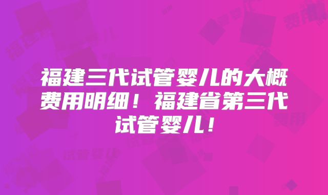 福建三代试管婴儿的大概费用明细！福建省第三代试管婴儿！