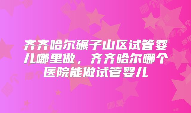 齐齐哈尔碾子山区试管婴儿哪里做，齐齐哈尔哪个医院能做试管婴儿