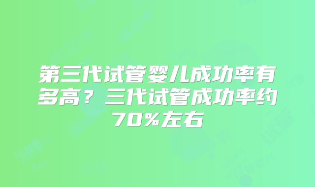 第三代试管婴儿成功率有多高？三代试管成功率约70%左右