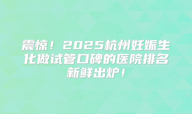 震惊!2025杭州妊娠生化做试管口碑的医院排名新鲜出炉!
