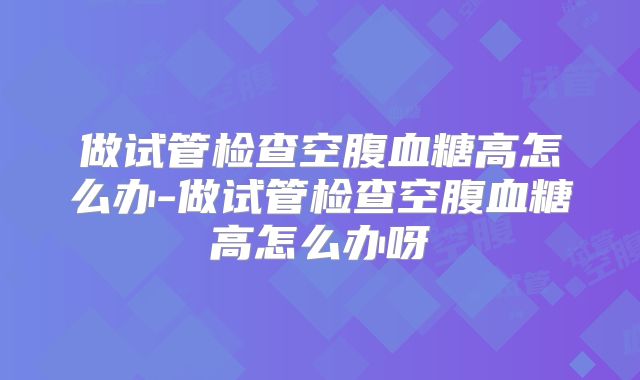 做试管检查空腹血糖高怎么办-做试管检查空腹血糖高怎么办呀