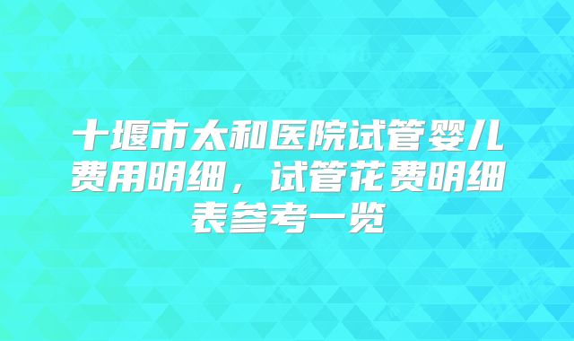 十堰市太和医院试管婴儿费用明细,试管花费明细表参考一览