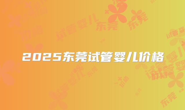 2025东莞试管婴儿价格