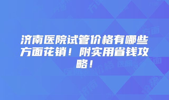 济南医院试管价格有哪些方面花销！附实用省钱攻略！