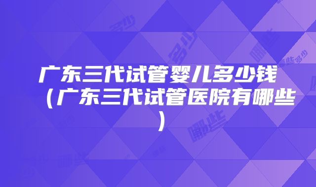 广东三代试管婴儿多少钱（广东三代试管医院有哪些）