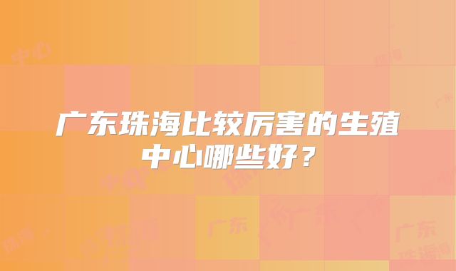 广东珠海比较厉害的生殖中心哪些好？