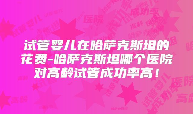 试管婴儿在哈萨克斯坦的花费-哈萨克斯坦哪个医院对高龄试管成功率高！