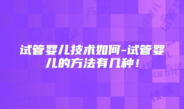 试管婴儿技术如何-试管婴儿的方法有几种！