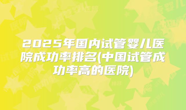 2025年国内试管婴儿医院成功率排名(中国试管成功率高的医院)