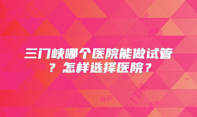 三门峡哪个医院能做试管?怎样选择医院?