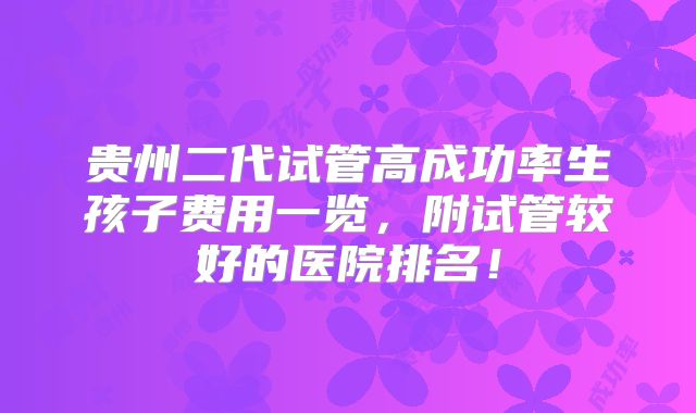 贵州二代试管高成功率生孩子费用一览,附试管较好的医院排名!