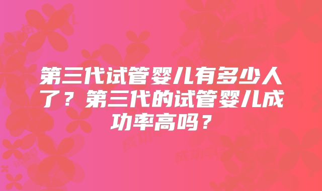 第三代试管婴儿有多少人了？第三代的试管婴儿成功率高吗？