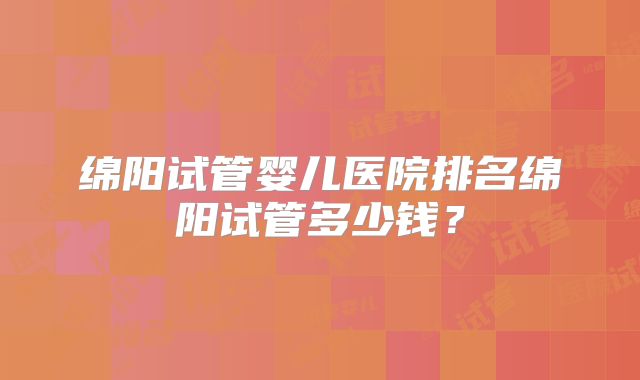 绵阳试管婴儿医院排名绵阳试管多少钱？