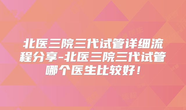 北医三院三代试管详细流程分享-北医三院三代试管哪个医生比较好！
