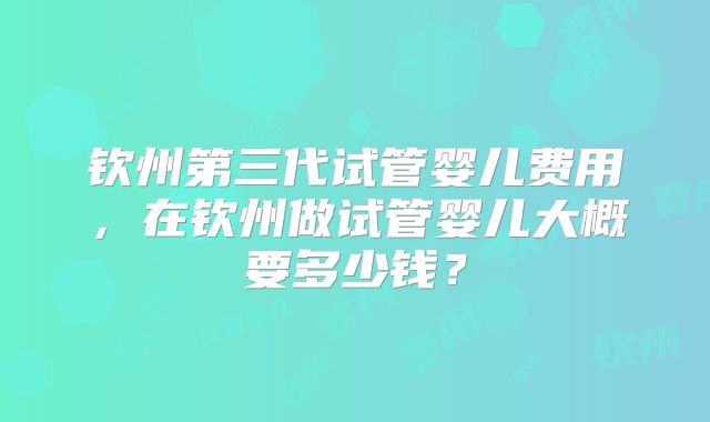 钦州第三代试管婴儿费用,在钦州做试管婴儿大概要多少钱?