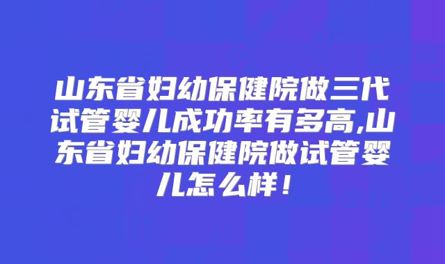 山东省妇幼保健院做三代试管婴儿成功率有多高,山东省妇幼保健院做试管婴儿怎么样！