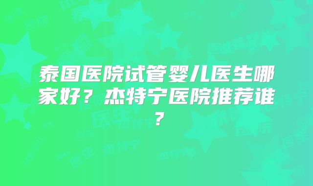 泰国医院试管婴儿医生哪家好？杰特宁医院推荐谁？