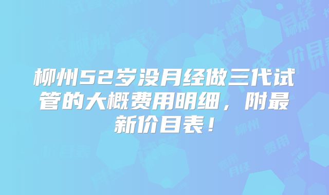 柳州52岁没月经做三代试管的大概费用明细，附最新价目表！