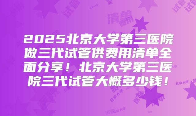 2025北京大学第三医院做三代试管供费用清单全面分享！北京大学第三医院三代试管大概多少钱！