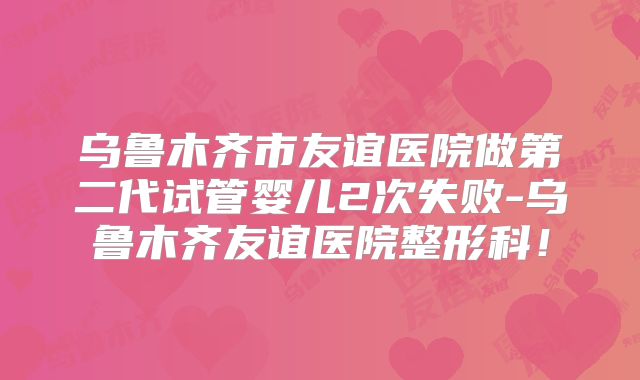 乌鲁木齐市友谊医院做第二代试管婴儿2次失败-乌鲁木齐友谊医院整形科！