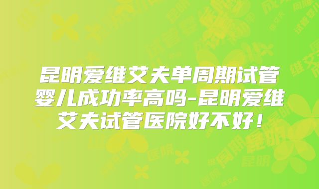 昆明爱维艾夫单周期试管婴儿成功率高吗-昆明爱维艾夫试管医院好不好！