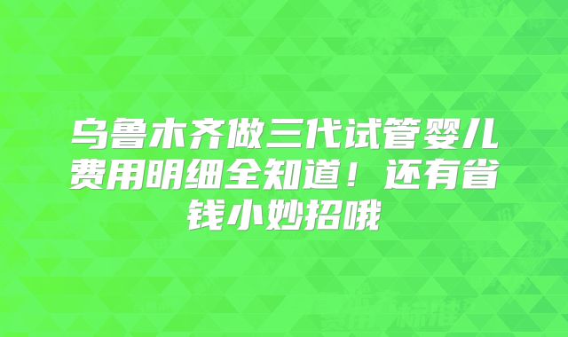 乌鲁木齐做三代试管婴儿费用明细全知道！还有省钱小妙招哦