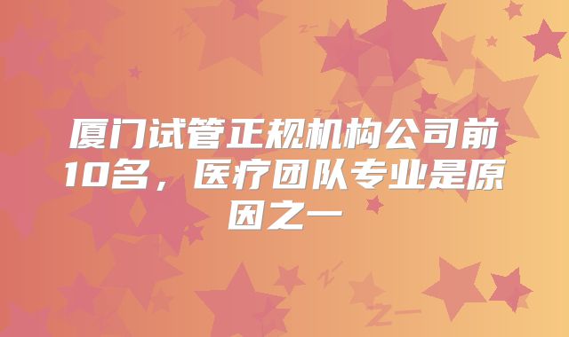 厦门试管正规机构公司前10名，医疗团队专业是原因之一