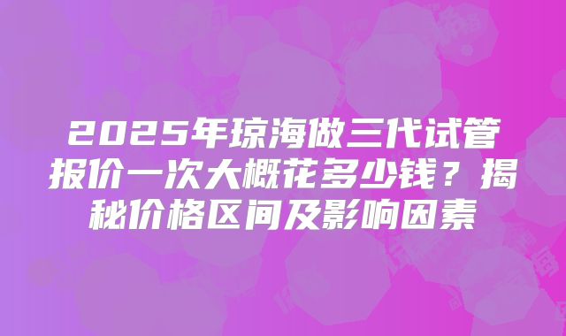 2025年琼海做三代试管报价一次大概花多少钱？揭秘价格区间及影响因素