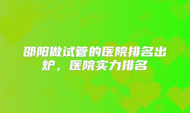 邵阳做试管的医院排名出炉，医院实力排名