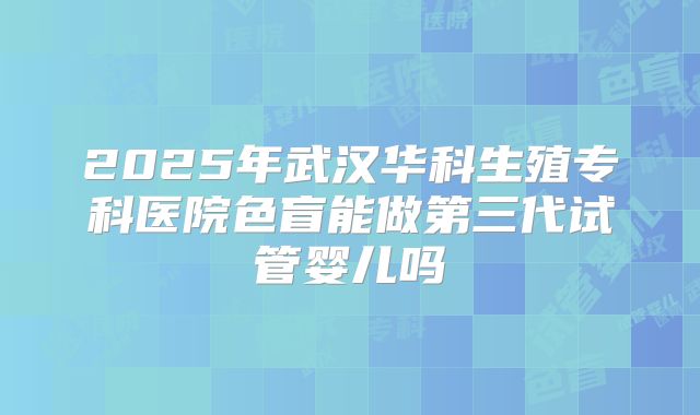 2025年武汉华科生殖专科医院色盲能做第三代试管婴儿吗
