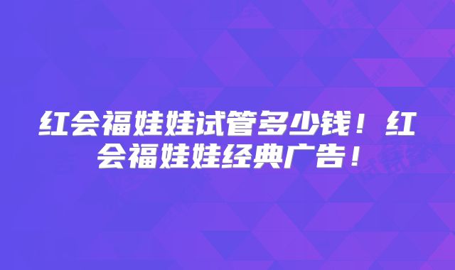 红会福娃娃试管多少钱!红会福娃娃经典广告!