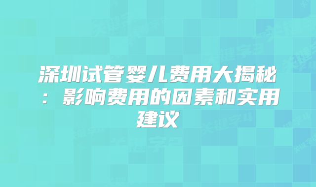 深圳试管婴儿费用大揭秘：影响费用的因素和实用建议