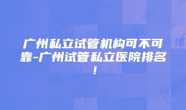 广州私立试管机构可不可靠-广州试管私立医院排名！
